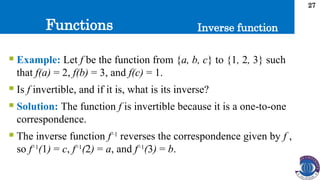 Functions
27
Inverse function
 Example: Let f be the function from {a, b, c} to {1, 2, 3} such
that f(a) = 2, f(b) = 3, and f(c) = 1.
 Is f invertible, and if it is, what is its inverse?
 Solution: The function f is invertible because it is a one-to-one
correspondence.
 The inverse function f−1
reverses the correspondence given by f ,
so f−1
(1) = c, f−1
(2) = a, and f−1
(3) = b.
 