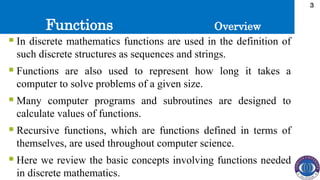 Functions
3
 In discrete mathematics functions are used in the definition of
such discrete structures as sequences and strings.
 Functions are also used to represent how long it takes a
computer to solve problems of a given size.
 Many computer programs and subroutines are designed to
calculate values of functions.
 Recursive functions, which are functions defined in terms of
themselves, are used throughout computer science.
 Here we review the basic concepts involving functions needed
in discrete mathematics.
Overview
 