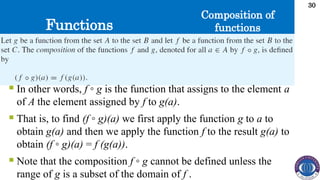 Functions
30
Composition of
functions
 In other words, f ◦ g is the function that assigns to the element a
of A the element assigned by f to g(a).
 That is, to find (f ◦ g)(a) we first apply the function g to a to
obtain g(a) and then we apply the function f to the result g(a) to
obtain (f ◦ g)(a) = f (g(a)).
 Note that the composition f ◦ g cannot be defined unless the
range of g is a subset of the domain of f .
 