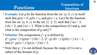 Functions
32
Composition of
functions
 Example: Let g be the function from the set {a, b, c} to itself
such that g(a) = b, g(b) = c, and g(c) = a. Let f be the function
from the set {a, b, c} to the set {1, 2, 3} such that f (a) = 3,
f (b) = 2, and f (c) = 1. What is the composition of f and g, and
what is the composition of g and f ?
 Solution: The composition f ◦ g is defined by
(f ◦ g)(a) = f (g(a)) = f (b) = 2, (f ◦ g) (b) = f (g(b)) = f (c) = 1,
and (f ◦ g)(c) = f (g(c)) = f (a) = 3.
 Note that g ◦ f is not defined, because the range of f is not a
subset of the domain of g.
 