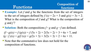 Functions
33
Composition of
functions
 Example: Let f and g be the functions from the set of integers
to the set of integers defined by f (x) = 2x + 3 and g(x) = 3x + 2.
What is the composition of f and g? What is the composition of
g and f ?
 Solution: Both the compositions f ◦ g and g ◦ f are defined.
(f ◦ g)(x) = f (g(x)) = f (3x + 2) = 2(3x + 2) + 3 = 6x + 7, and
(g ◦ f )(x) = g(f (x)) = g(2x + 3) = 3(2x + 3) + 2 = 6x + 11.
 Note that the commutative law does not hold for the
composition of functions.
 