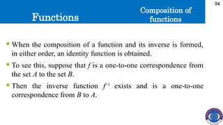 Functions
34
Composition of
functions
 When the composition of a function and its inverse is formed,
in either order, an identity function is obtained.
 To see this, suppose that f is a one-to-one correspondence from
the set A to the set B.
 Then the inverse function f−1
exists and is a one-to-one
correspondence from B to A.
 