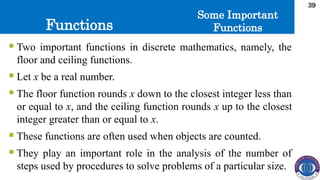 Functions
39
Some Important
Functions
 Two important functions in discrete mathematics, namely, the
floor and ceiling functions.
 Let x be a real number.
 The floor function rounds x down to the closest integer less than
or equal to x, and the ceiling function rounds x up to the closest
integer greater than or equal to x.
 These functions are often used when objects are counted.
 They play an important role in the analysis of the number of
steps used by procedures to solve problems of a particular size.
 