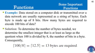 Functions
41
Some Important
Functions
 Example: Data stored on a computer disk or transmitted over a
data network are usually represented as a string of bytes. Each
byte is made up of 8 bits. How many bytes are required to
encode 100 bits of data?
 Solution: To determine the number of bytes needed, we
determine the smallest integer that is at least as large as the
quotient when 100 is divided by 8, the number of bits in a byte.
Consequently,
 