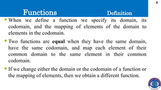 Functions
6
 When we define a function we specify its domain, its
codomain, and the mapping of elements of the domain to
elements in the codomain.
 Two functions are equal when they have the same domain,
have the same codomain, and map each element of their
common domain to the same element in their common
codomain.
 If we change either the domain or the codomain of a function or
the mapping of elements, then we obtain a different function.
Definition
 