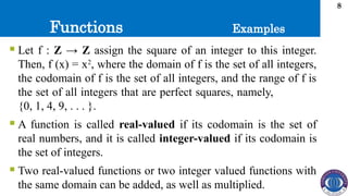 Functions
8
 Let f : Z → Z assign the square of an integer to this integer.
Then, f (x) = x2
, where the domain of f is the set of all integers,
the codomain of f is the set of all integers, and the range of f is
the set of all integers that are perfect squares, namely,
{0, 1, 4, 9, . . . }.
 A function is called real-valued if its codomain is the set of
real numbers, and it is called integer-valued if its codomain is
the set of integers.
 Two real-valued functions or two integer valued functions with
the same domain can be added, as well as multiplied.
Examples
 