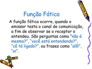 Função Fática
A função fática ocorre, quando o
 emissor testa o canal de comunicação,
 a fim de observar se o receptor o
 entendeu. São perguntas como “não é
 mesmo?”, “você está entendendo?”,
 “cê tá ligado?”, ou frases como “alô!”,
 “oi”.
 
