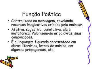 Função Poética
• Centralizada na mensagem, revelando
  recursos imaginativos criados pelo emissor.
• Afetiva, sugestiva, conotativa, ela é
  metafórica. Valorizam-se as palavras, suas
  combinações.
• É a linguagem figurada apresentada em
  obras literárias, letras de música, em
  algumas propagandas, etc.
 
