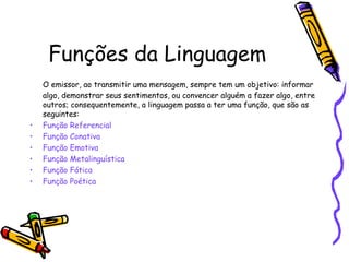 Funções da Linguagem
    O emissor, ao transmitir uma mensagem, sempre tem um objetivo: informar
    algo, demonstrar seus sentimentos, ou convencer alguém a fazer algo, entre
    outros; consequentemente, a linguagem passa a ter uma função, que são as
    seguintes:
•   Função Referencial
•   Função Conativa
•   Função Emotiva
•   Função Metalinguística
•   Função Fática
•   Função Poética
 