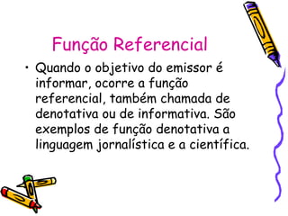 Função Referencial
• Quando o objetivo do emissor é
  informar, ocorre a função
  referencial, também chamada de
  denotativa ou de informativa. São
  exemplos de função denotativa a
  linguagem jornalística e a científica.
 