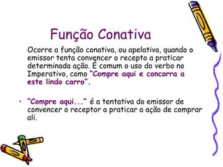 Função Conativa
  Ocorre a função conativa, ou apelativa, quando o
  emissor tenta convencer o recepto a praticar
  determinada ação. É comum o uso do verbo no
  Imperativo, como “Compre aqui e concorra a
  este lindo carro”.

• “Compre aqui...” é a tentativa do emissor de
  convencer o receptor a praticar a ação de comprar
  ali.
 