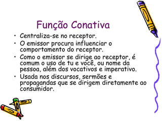 Função Conativa
• Centraliza-se no receptor.
• O emissor procura influenciar o
  comportamento do receptor.
• Como o emissor se dirige ao receptor, é
  comum o uso de tu e você, ou nome da
  pessoa, além dos vocativos e imperativo.
• Usada nos discursos, sermões e
  propagandas que se dirigem diretamente ao
  consumidor.
 