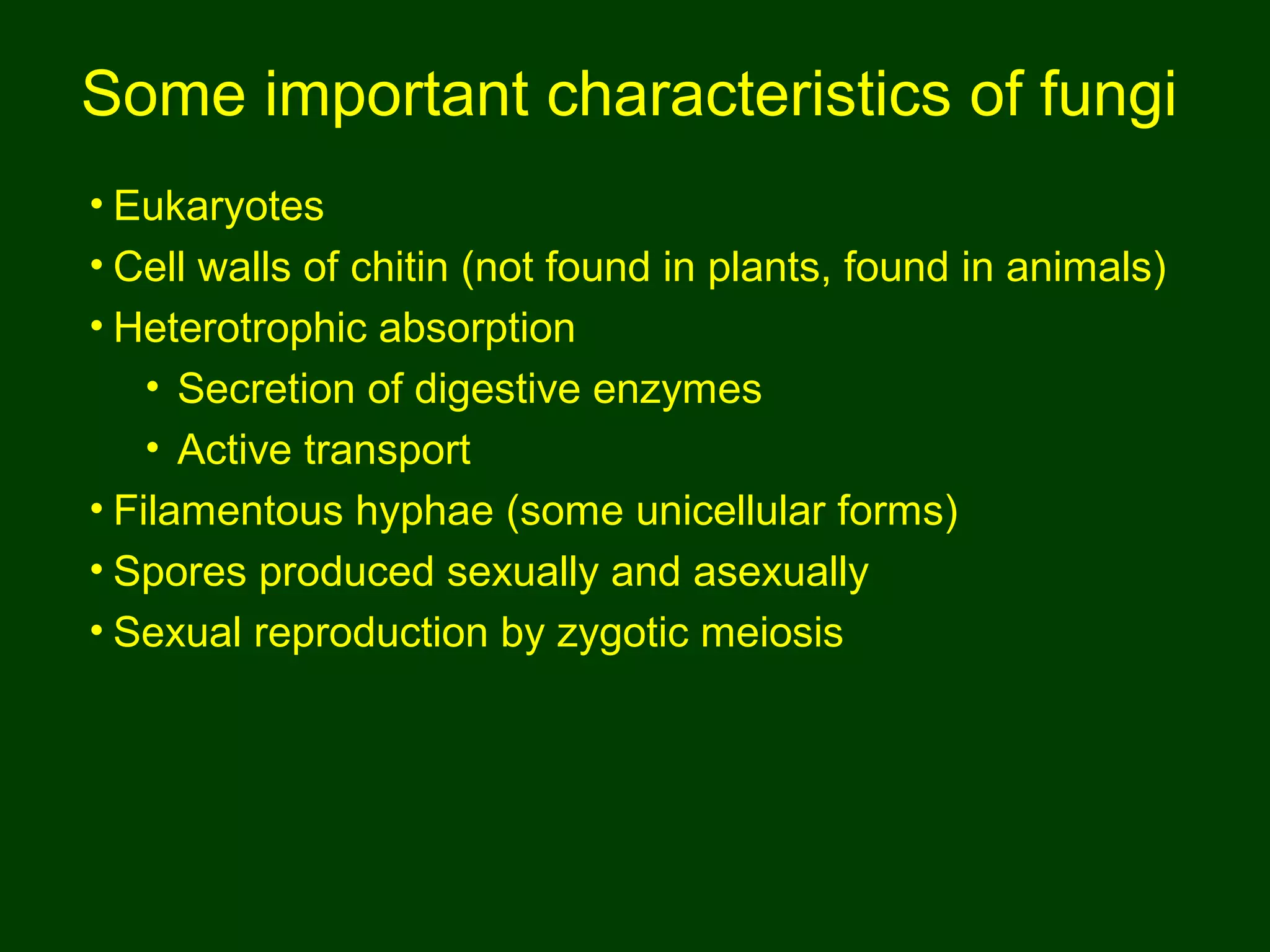 Some important characteristics of fungi
• Eukaryotes
• Cell walls of chitin (not found in plants, found in animals)
• Heterotrophic absorption
• Secretion of digestive enzymes
• Active transport
• Filamentous hyphae (some unicellular forms)
• Spores produced sexually and asexually
• Sexual reproduction by zygotic meiosis
 