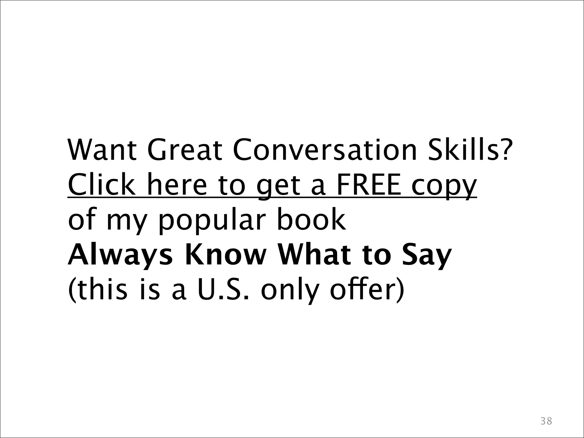 38 
Want Great Conversation Skills? 
Click here to get a FREE copy 
of my popular book 
Always Know What to Say 
(this is a U.S. only offer) 

