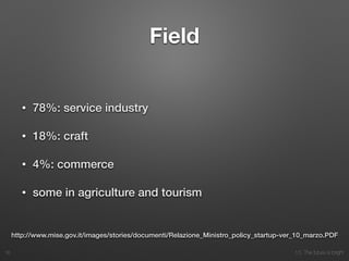 10. The future is bright
Field
• 78%: service industry
• 18%: craft
• 4%: commerce
• some in agriculture and tourism
16
http://www.mise.gov.it/images/stories/documenti/Relazione_Ministro_policy_startup-ver_10_marzo.PDF
 