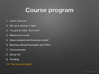 10. The future is bright
Course program
1. Italian Startups
2. Set up a startup in Italy
3. I've got an idea. And now?
4. Market and costs
5. Value analysis and business model
6. Business Model Examples and Pitch
7. Communicate
8. Being net
9. Funding
10. The future is bright
2
 