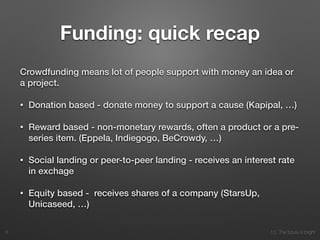 10. The future is bright
Funding: quick recap
Crowdfunding means lot of people support with money an idea or
a project.
• Donation based - donate money to support a cause (Kapipal, …)
• Reward based - non-monetary rewards, often a product or a pre-
series item. (Eppela, Indiegogo, BeCrowdy, …)
• Social landing or peer-to-peer landing - receives an interest rate
in exchage
• Equity based - receives shares of a company (StarsUp,
Unicaseed, …)
6
 