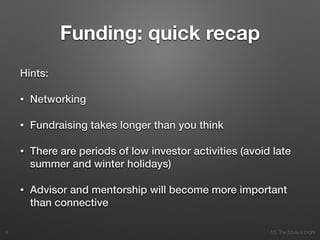 10. The future is bright
Funding: quick recap
Hints:
• Networking
• Fundraising takes longer than you think
• There are periods of low investor activities (avoid late
summer and winter holidays)
• Advisor and mentorship will become more important
than connective
8
 