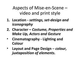 Aspects of Mise-en-Scene –
      video and print style
1. Location - settings, set-design and
   iconography
2. Character – Costume, Properties and
   Make Up, Actors and Gesture
• Cinematography - Lighting and
   Colour
• Layout and Page Design – colour,
   juxtaposition of elements.
 