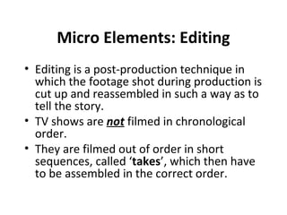 Micro Elements: Editing
• Editing is a post-production technique in
  which the footage shot during production is
  cut up and reassembled in such a way as to
  tell the story.
• TV shows are not filmed in chronological
  order.
• They are filmed out of order in short
  sequences, called ‘takes’, which then have
  to be assembled in the correct order.
 
