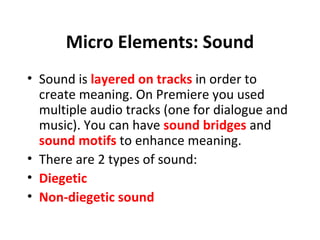 Micro Elements: Sound
• Sound is layered on tracks in order to
  create meaning. On Premiere you used
  multiple audio tracks (one for dialogue and
  music). You can have sound bridges and
  sound motifs to enhance meaning.
• There are 2 types of sound:
• Diegetic
• Non-diegetic sound
 