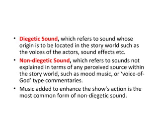 • Diegetic Sound, which refers to sound whose
  origin is to be located in the story world such as
  the voices of the actors, sound effects etc.
• Non-diegetic Sound, which refers to sounds not
  explained in terms of any perceived source within
  the story world, such as mood music, or ‘voice-of-
  God’ type commentaries.
• Music added to enhance the show’s action is the
  most common form of non-diegetic sound.
 