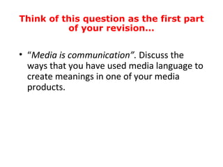 Think of this question as the first part
          of your revision...


• “Media is communication”. Discuss the
  ways that you have used media language to
  create meanings in one of your media
  products.
 