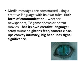 • Media messages are constructed using a
  creative language with its own rules. Each
  form of communication-- whether
  newspapers, TV game shows or horror
  movies-- has its own creative language:
  scary music heightens fear, camera close-
  ups convey intimacy, big headlines signal
  significance.
 