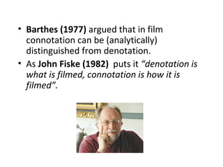 • Barthes (1977) argued that in film
  connotation can be (analytically)
  distinguished from denotation.
• As John Fiske (1982) puts it “denotation is
  what is filmed, connotation is how it is
  filmed”.
 