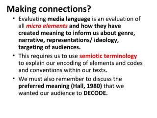 Making connections?
 • Evaluating media language is an evaluation of
   all micro elements and how they have
   created meaning to inform us about genre,
   narrative, representations/ ideology,
   targeting of audiences.
 • This requires us to use semiotic terminology
   to explain our encoding of elements and codes
   and conventions within our texts.
 • We must also remember to discuss the
   preferred meaning (Hall, 1980) that we
   wanted our audience to DECODE.
 