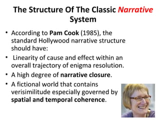 The Structure Of The Classic Narrative
                 System
• According to Pam Cook (1985), the
  standard Hollywood narrative structure
  should have:
• Linearity of cause and effect within an
  overall trajectory of enigma resolution.
• A high degree of narrative closure.
• A fictional world that contains
  verisimilitude especially governed by
  spatial and temporal coherence.
 