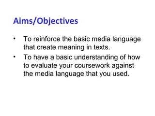 Aims/Objectives
•   To reinforce the basic media language
    that create meaning in texts.
•   To have a basic understanding of how
    to evaluate your coursework against
    the media language that you used.
 