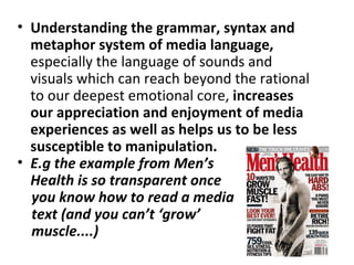 • Understanding the grammar, syntax and
  metaphor system of media language,
  especially the language of sounds and
  visuals which can reach beyond the rational
  to our deepest emotional core, increases
  our appreciation and enjoyment of media
  experiences as well as helps us to be less
  susceptible to manipulation.
• E.g the example from Men’s
  Health is so transparent once
  you know how to read a media
  text (and you can’t ‘grow’
  muscle....)
 
