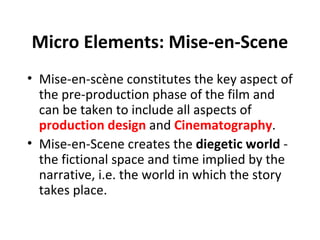 Micro Elements: Mise-en-Scene
• Mise-en-scène constitutes the key aspect of
  the pre-production phase of the film and
  can be taken to include all aspects of
  production design and Cinematography.
• Mise-en-Scene creates the diegetic world -
  the fictional space and time implied by the
  narrative, i.e. the world in which the story
  takes place.
 