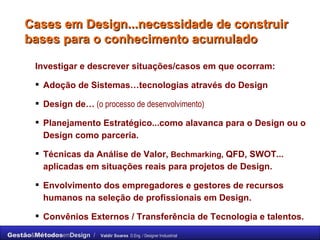 Cases em Design...necessidade de construir bases para o conhecimento acumulado Investigar e descrever situações/casos em que ocorram: Adoção de Sistemas…tecnologias através do Design Design de…  (o processo de desenvolvimento) Planejamento Estratégico...como alavanca para o Design ou o Design como parceria. Técnicas da Análise de Valor,  Bechmarking,  QFD, SWOT... aplicadas em situações reais para projetos de Design. Envolvimento dos empregadores e gestores de recursos humanos na seleção de profissionais em Design. Convênios Externos / Transferência de Tecnologia e talentos. 