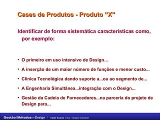 Cases de Produtos - Produto “X” Identificar de forma sistemática características como, por exemplo: O primeiro em uso intensivo de Design… A inserção de um maior número de funções e menor custo... Clínica Tecnológica dando suporte a...ou ao segmento de... A Engenharia Simultânea...integração com o Design... Gestão da Cadeia de Fornecedores...na parceria do projeto de Design para... 