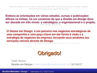 Obrigado! Valdir Soares Gestão em Design  /  [email_address]   /  95158037 Although the guidelines in the various studies, courses and publications differ in emphasis, there is agreement that design management should be tackled at three levels: strategic, organizational and project.   Embora as orientações em vários estudos, cursos e publicações difiram na ênfase, há um consenso de que a  Gestão em Design  deve ser atacada em três níveis: o estratégico, o organizacional e o projeto.   (WALSH, ROY, BRUCE & POTTER, 1992)   O  Gestor em Design   é um parceiro nos negócios estratégicos de uma companhia e uma peça chave em dar forma à visão e a estratégia de negócios da empresa, tornando seus produtos (ou serviços) visíveis através do Design. Adaptado de PHILLIPS,P.L.  Creating the Perfect Design Brief . New York. Allworth Press/DMI, 2004. 