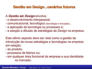 Gestão em Design...cenários futuros A  Gestão em Design  envolve;  o desenvolvimento interpessoal,  comunicacional, tecnológico  (tecnologia e inovação)  ,  a aplicação de tecnologia ou processos e;  a adoção e difusão de estratégias de  Design  na empresa. Este último aspecto deve ser visto como a gestão da introdução de novas estratégias e tecnologias na empresa em relação:  ao produto,  processos de fabrico ou;  em qualquer área funcional da empresa e sua identidade  no mercado. 