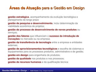 Áreas de Atuação  para a Gestão em Design gestão estratégica , acompanhamento da evolução tecnológica e planejamento de longo prazo gestão de pesquisa e desenvolvimento , inclui determinação da viabilidade econômica de projetos; gestão do processo de desenvolvimento de   novos produtos   ou serviços; gestão dos fatores   que influenciam o   sucesso da introdução de inovações   no mercado ou na empresa; gestão da transferência de tecnologia   entre a empresa e entidades externas; gestão de aprovisionamentos tecnológicos   e escolha de sistemas e equipamentos para os processos produtivo, administrativo e de gestão; gestão em design   para engenharia de produtos; gestão da qualidade   nos produtos e nos processos; gestão de recursos humanos   e da qualificação técnica 