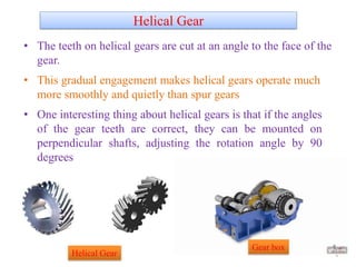 Helical Gear
• The teeth on helical gears are cut at an angle to the face of the
gear.
• This gradual engagement makes helical gears operate much
more smoothly and quietly than spur gears
• One interesting thing about helical gears is that if the angles
of the gear teeth are correct, they can be mounted on
perpendicular shafts, adjusting the rotation angle by 90
degrees
4Helical Gear
Gear box
 