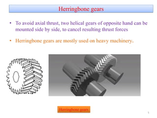 Herringbone gears
• To avoid axial thrust, two helical gears of opposite hand can be
mounted side by side, to cancel resulting thrust forces
• Herringbone gears are mostly used on heavy machinery.
5
Herringbone gears
 