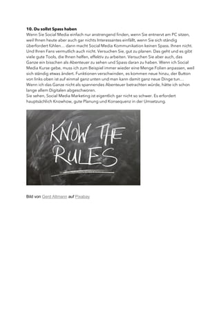 10. Du sollst Spass haben
Wenn Sie Social Media einfach nur anstrengend finden, wenn Sie entnervt am PC sitzen,
weil Ihnen heute aber auch gar nichts Interessantes einfällt, wenn Sie sich ständig
überfordert fühlen… dann macht Social Media Kommunikation keinen Spass. Ihnen nicht.
Und Ihren Fans vermutlich auch nicht. Versuchen Sie, gut zu planen. Das geht und es gibt
viele gute Tools, die Ihnen helfen, effektiv zu arbeiten. Versuchen Sie aber auch, das
Ganze ein bisschen als Abenteuer zu sehen und Spass daran zu haben. Wenn ich Social
Media Kurse gebe, muss ich zum Beispiel immer wieder eine Menge Folien anpassen, weil
sich ständig etwas ändert. Funktionen verschwinden, es kommen neue hinzu, der Button
von links oben ist auf einmal ganz unten und man kann damit ganz neue Dinge tun…
Wenn ich das Ganze nicht als spannendes Abenteuer betrachten würde, hätte ich schon
lange allem Digitalen abgeschworen.
Sie sehen, Social Media Marketing ist eigentlich gar nicht so schwer. Es erfordert
hauptsächlich Knowhow, gute Planung und Konsequenz in der Umsetzung.
Bild von Gerd Altmann auf Pixabay
 