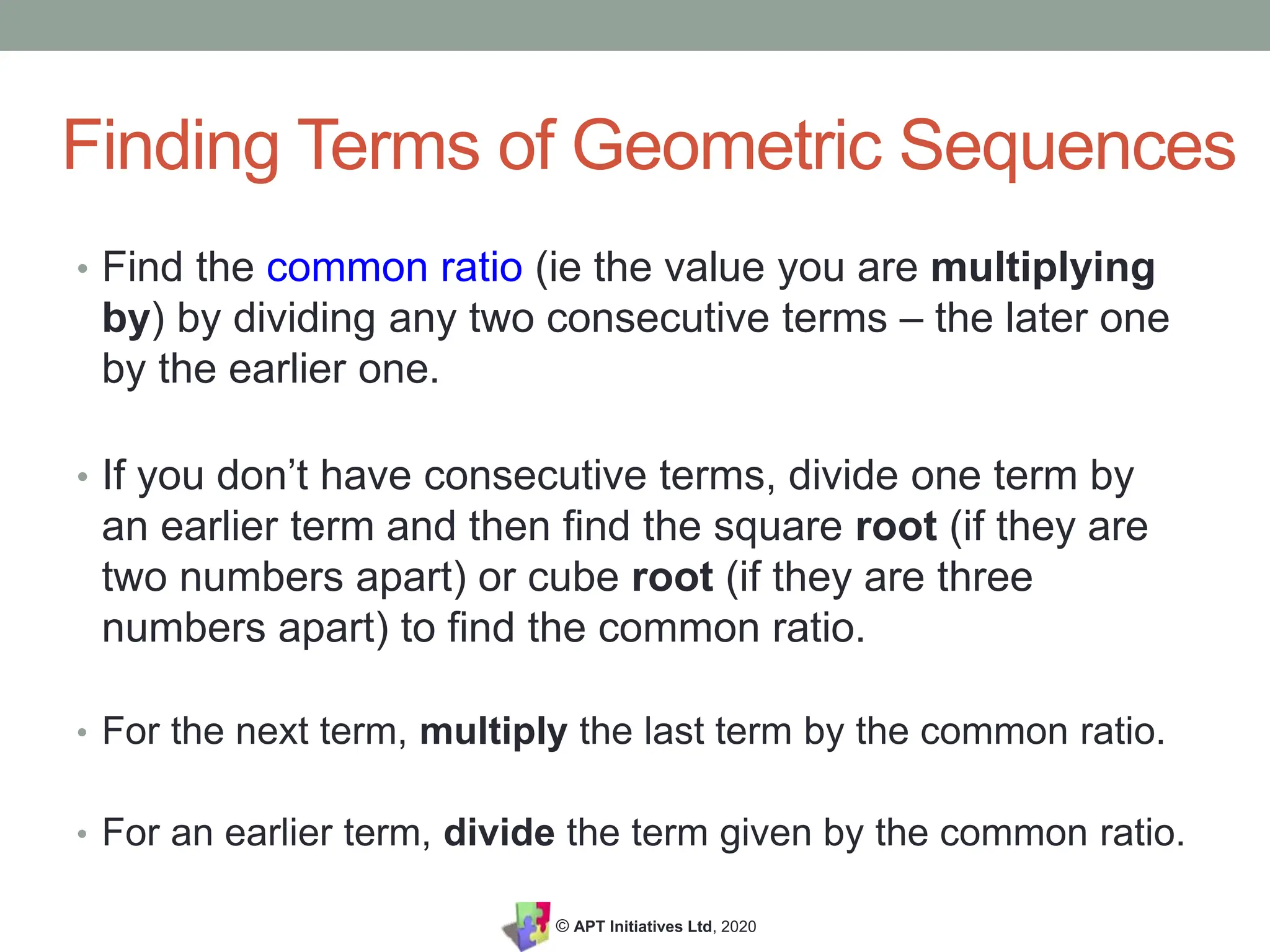 © APT Initiatives Ltd, 2020
Finding Terms of Geometric Sequences
• Find the common ratio (ie the value you are multiplying
by) by dividing any two consecutive terms – the later one
by the earlier one.
• If you don’t have consecutive terms, divide one term by
an earlier term and then find the square root (if they are
two numbers apart) or cube root (if they are three
numbers apart) to find the common ratio.
• For the next term, multiply the last term by the common ratio.
• For an earlier term, divide the term given by the common ratio.
 