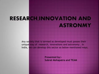 Any society that is termed as developed must posses their
unique way of research, innovations and astronomy . In
India, we can develop this sector as below mentioned ways.
Presented by:-
Subrat Mohapatra and TEAM
 