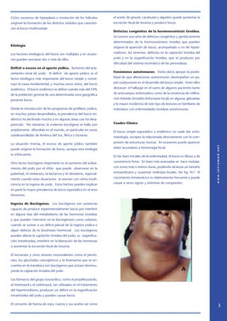 Ciclos sucesivos de hiperplasia e involución de los folículos
originan la formación de los distintos nódulos que caracteri-
zan al bocio multinodular.
Etiología
Los factores etiológicos del bocio son múltiples y en ocasio-
nes pueden asociarse dos o más de ellos.
Déficit o exceso en el aporte yódico. Aumento del acla-
ramiento renal de yodo. El déficit de aporte yódico es el
factor etiológico más importante del bocio simple y consti-
tuye la causa fundamental, y muchas veces única, del bocio
endémico. El bocio endémico se define cuando más del 10%
de la población general de una determinada zona geográfica
presenta bocio.
Desde la introducción de los programas de profilaxis yódica,
en muchos países desarrollados, la prevalencia del bocio en-
démico ha declinado mucho y en algunas áreas casi ha desa-
parecido. No obstante, la endemia bociógena se halla aún
ampliamente difundida en el mundo, en particular en zonas
subdesarrolladas de América del Sur, África y Oceanía.
La situación inversa, el exceso de aporte yódico también
puede originar la formación de bocio, aunque esta etiología
es infrecuente.
Otro factor bociógeno importante es el aumento del aclara-
miento del yodo por el riñón que puede observarse en la
pubertad, el embarazo, la lactancia y el climaterio, especial-
mente cuando estas situaciones se asocian con cierta insufi-
ciencia en la ingesta de yodo. Estos hechos pueden explicar
en parte la mayor prevalencia de bocio esporádico en el sexo
femenino.
Ingesta de Bociógenos. Los bociógenos son sustancias
capaces de producir experimentalmente bocio por interferir
en alguna fase del metabolismo de las hormonas tiroideas
y que pueden intervenir en la bociogénesis como cofactor,
cuando se suman a un déficit parcial de la ingesta yódica o
algún defecto de la biosíntesis hormonal. Los bociógenos
pueden alterar la captación tiroidea del yodo, su organifica-
ción intratiroidea, interferir en la liberación de las hormonas
o aumentar la excreción fecal de tiroxina.
El tiocianato y otros aniones monovalentes como el perclo-
rato, los glucósidos cianogénicos y la linamarina que se en-
cuentra en la mandioca son bociógenos que actúan disminu-
yendo la captación tiroidea del yodo.
Los fármacos del grupo tiouracílico, como el propiltiouracilo,
el metimazol y el carbimazol, tan utilizados en el tratamiento
del hipertiroidismo, producen un déficit en la organificación
intratiroidea del yodo y pueden causar bocio.
El consumo de harina de soya, nueces y sus aceites así como
el aceite de girasol, cacahuate y algodón puede aumentar la
excreción fecal de tiroxina y producir bocio.
Defectos congénitos de la hormonosíntesis tiroidea.
Se conoce una serie de defectos congénitos y genéticamente
determinados de la hormonosíntesis tiroidea que pueden
originar la aparición de bocio, acompañado o no de hipoti-
roidismo. Así tenemos: defectos en la captación tiroidea del
yodo y en la organificación tiroidea, que se producen por
dificultad del sistema enzimático de las peroxidasas.
Fenómenos autoinmunes. Varios datos apoyan la posibi-
lidad de que alteraciones autoinmunes desempeñen un pa-
pel coadyuvante en el desarrollo del bocio simple. Entre ellos
destacan: el hallazgo en el suero de algunos pacientes tanto
de anticuerpos antitiroideos como de la existencia de infiltra-
ción linfoide (tiroiditis linfocitaria focal) en algunas glándulas
y la mayor incidencia de este tipo de lesiones en familiares de
individuos con enfermedades tiroideas autoinmunes.
Cuadro Clínico
El bocio simple esporádico o endémico no suele dar sinto-
matología, excepto la relacionada directamente con la com-
presión de estructuras vecinas. En ocasiones puede aparecer
dolor secundario a hemorragia local.
En las fases iniciales de la enfermedad, el bocio es difuso y de
consistencia firme. En fases más avanzadas se hace nodular,
con zonas más o menos duras, pudiendo alcanzar un tamaño
extraordinario y ocasionar molestias locales. Ver fig. N:1 El
crecimiento intratorácico es relativamente frecuente y puede
causar a veces signos y síntomas de compresión.
 