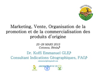Marketing, Vente, Organisation de la
promotion et de la commercialisation des
produits d’origine	
  
	
  
25-28 MARS 2015
Cotonou, Bénin
Dr. Koffi Emmanuel GLE
Consultant Indications Géographiques, FAO
emmanuelgle@gmail.com
(00288) 90 09 91 59
 