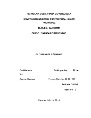 REPÚBLICA BOLIVARIANA DE VENEZUELA 
UNIVERSIDAD NACIONAL EXPERIMENTAL SIMÓN 
RODRÍGUEZ 
NÚCLEO: CARICUAO 
CURSO: FINANZAS E IMPUESTOS 
GLOSARIO DE TÉRMINOS 
Facilitadora Participantes: Nº de 
C.I. 
Oneida Marcano Freyner Sanchez 20.701223 
Periodo: 2014-2 
Sección: E 
Caracas, Julio de 2014 
 