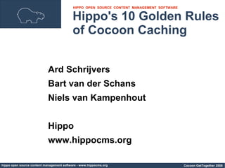 HIPPO OPEN SOURCE CONTENT MANAGEMENT SOFTWARE


                                          Hippo's 10 Golden Rules
                                          of Cocoon Caching


                            Ard Schrijvers
                            Bart van der Schans
                            Niels van Kampenhout


                            Hippo
                            www.hippocms.org

hippo open source content management software - www.hippocms.org                           Cocoon GetTogether 2006