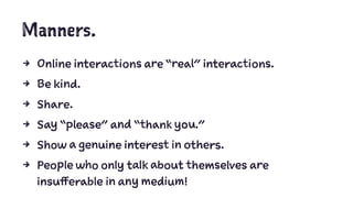 Manners.
4 Online interactions are “real” interactions.
4 Be kind.
4 Share.
4 Say “please” and “thank you.”
4 Show a genuine interest in others.
4 People who only talk about themselves are
insufferable in any medium!
 
