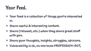 Your Feed.
4 Your feed is a collection of things you’re interested
in.
4 Share useful & interesting content.
4 Share (retweet, etc.) when they share great stuff
with you.
4 Share your thoughts, insights, struggles, opinions.
4 Vulnerability is ok, no one loves PROFESSION-BOT,
 